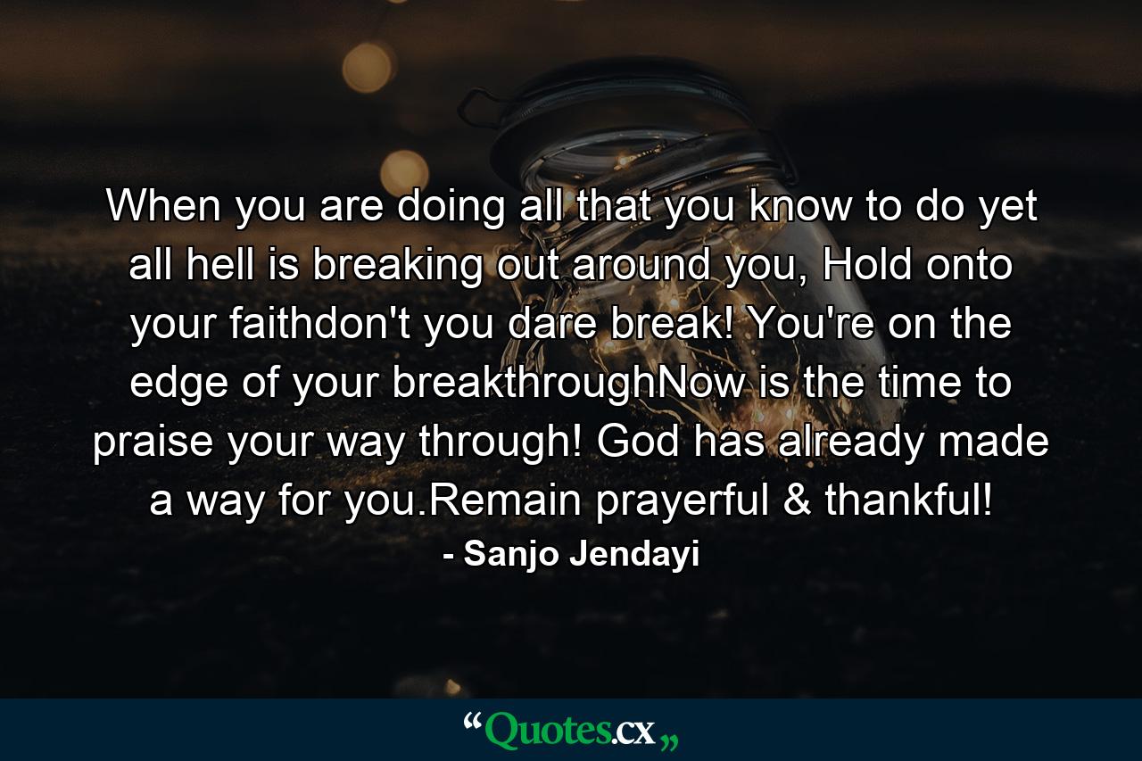 When you are doing all that you know to do yet all hell is breaking out around you, Hold onto your faithdon't you dare break! You're on the edge of your breakthroughNow is the time to praise your way through! God has already made a way for you.Remain prayerful & thankful! - Quote by Sanjo Jendayi