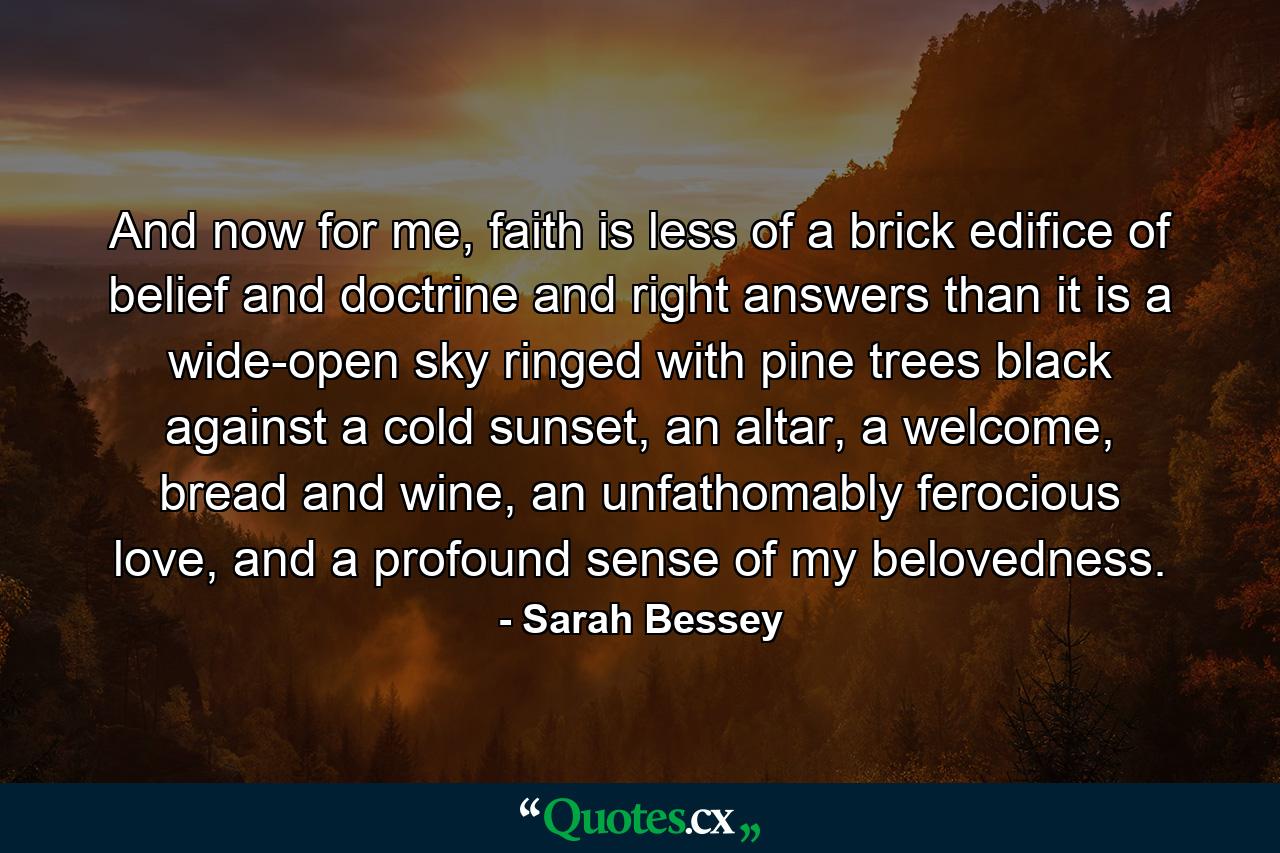 And now for me, faith is less of a brick edifice of belief and doctrine and right answers than it is a wide-open sky ringed with pine trees black against a cold sunset, an altar, a welcome, bread and wine, an unfathomably ferocious love, and a profound sense of my belovedness. - Quote by Sarah Bessey