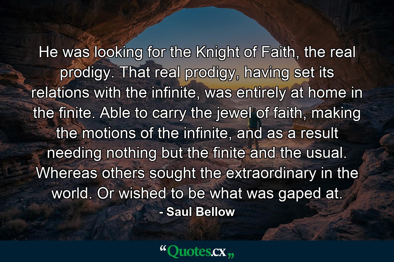 He was looking for the Knight of Faith, the real prodigy. That real prodigy, having set its relations with the infinite, was entirely at home in the finite. Able to carry the jewel of faith, making the motions of the infinite, and as a result needing nothing but the finite and the usual. Whereas others sought the extraordinary in the world. Or wished to be what was gaped at. - Quote by Saul Bellow