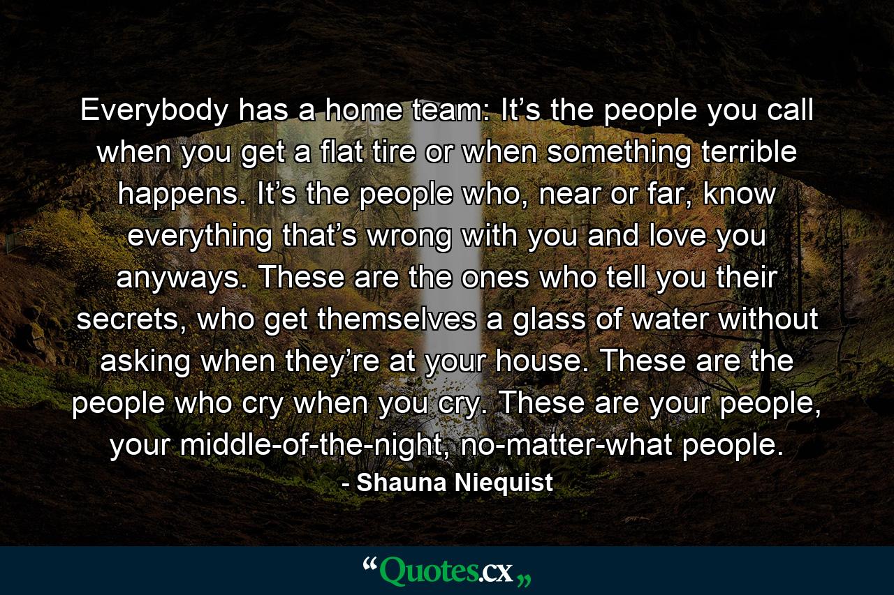 Everybody has a home team: It’s the people you call when you get a flat tire or when something terrible happens. It’s the people who, near or far, know everything that’s wrong with you and love you anyways. These are the ones who tell you their secrets, who get themselves a glass of water without asking when they’re at your house. These are the people who cry when you cry. These are your people, your middle-of-the-night, no-matter-what people. - Quote by Shauna Niequist