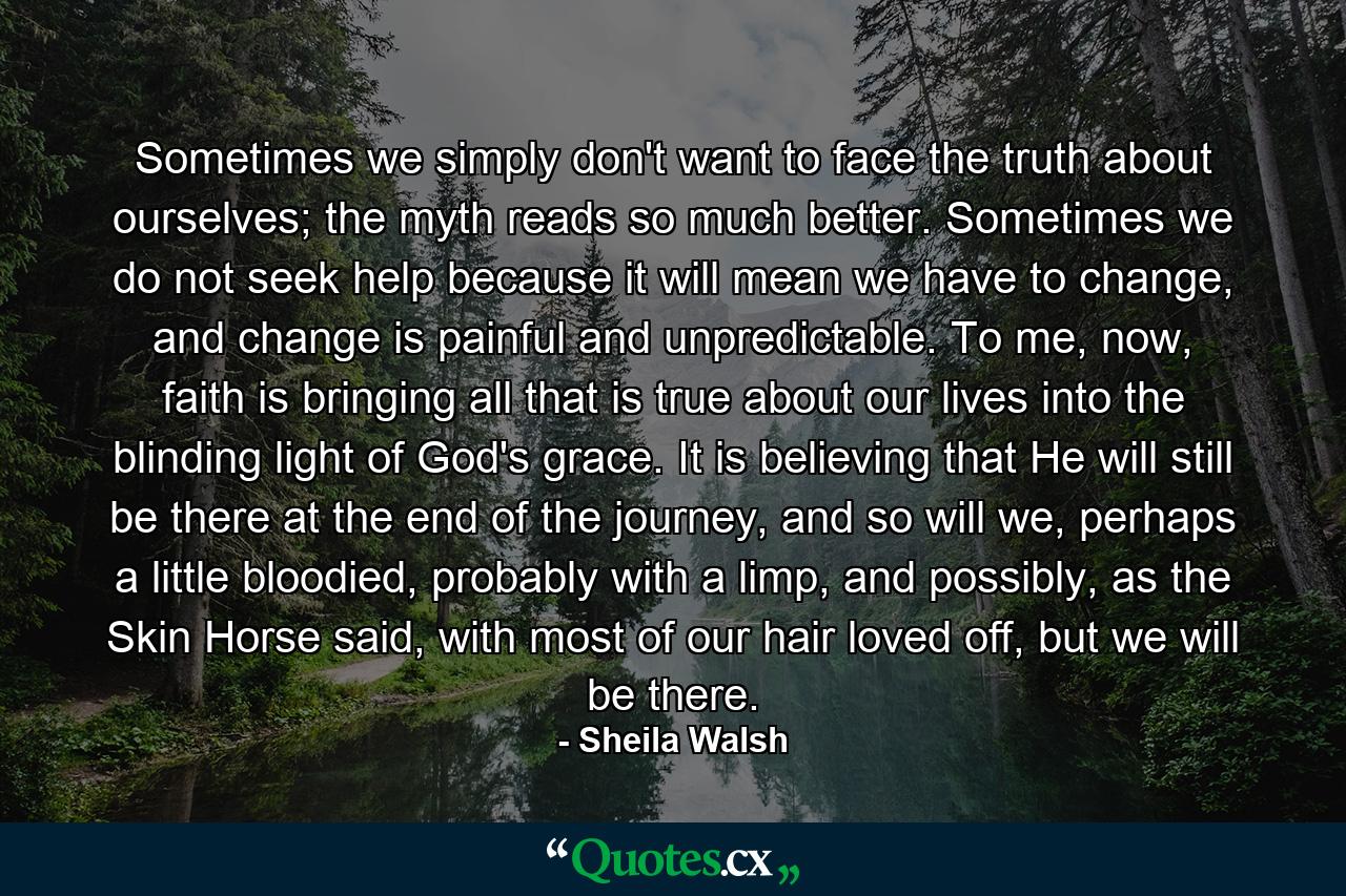 Sometimes we simply don't want to face the truth about ourselves; the myth reads so much better. Sometimes we do not seek help because it will mean we have to change, and change is painful and unpredictable. To me, now, faith is bringing all that is true about our lives into the blinding light of God's grace. It is believing that He will still be there at the end of the journey, and so will we, perhaps a little bloodied, probably with a limp, and possibly, as the Skin Horse said, with most of our hair loved off, but we will be there. - Quote by Sheila Walsh