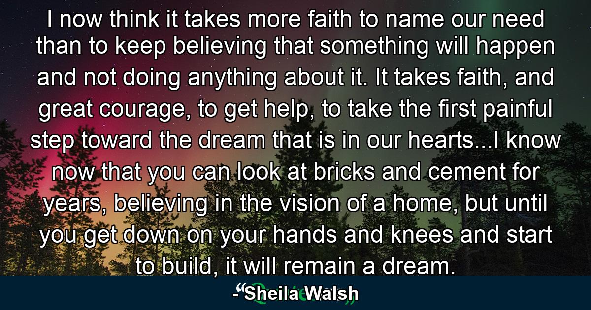 I now think it takes more faith to name our need than to keep believing that something will happen and not doing anything about it. It takes faith, and great courage, to get help, to take the first painful step toward the dream that is in our hearts...I know now that you can look at bricks and cement for years, believing in the vision of a home, but until you get down on your hands and knees and start to build, it will remain a dream. - Quote by Sheila Walsh