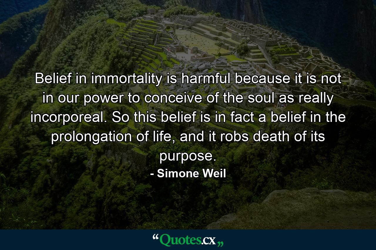 Belief in immortality is harmful because it is not in our power to conceive of the soul as really incorporeal. So this belief is in fact a belief in the prolongation of life, and it robs death of its purpose. - Quote by Simone Weil