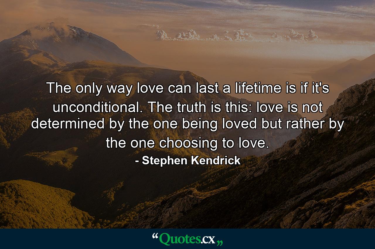 The only way love can last a lifetime is if it's unconditional. The truth is this: love is not determined by the one being loved but rather by the one choosing to love. - Quote by Stephen Kendrick