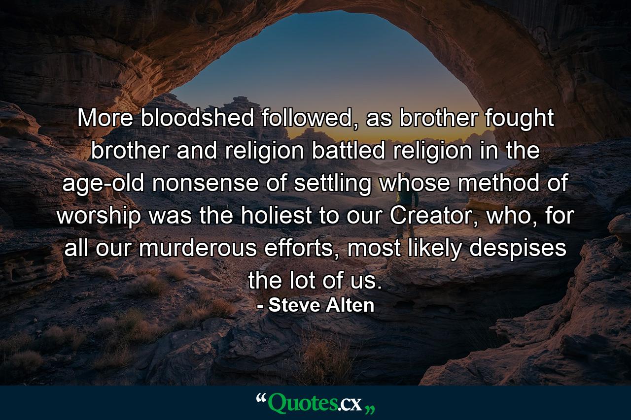 More bloodshed followed, as brother fought brother and religion battled religion in the age-old nonsense of settling whose method of worship was the holiest to our Creator, who, for all our murderous efforts, most likely despises the lot of us. - Quote by Steve Alten