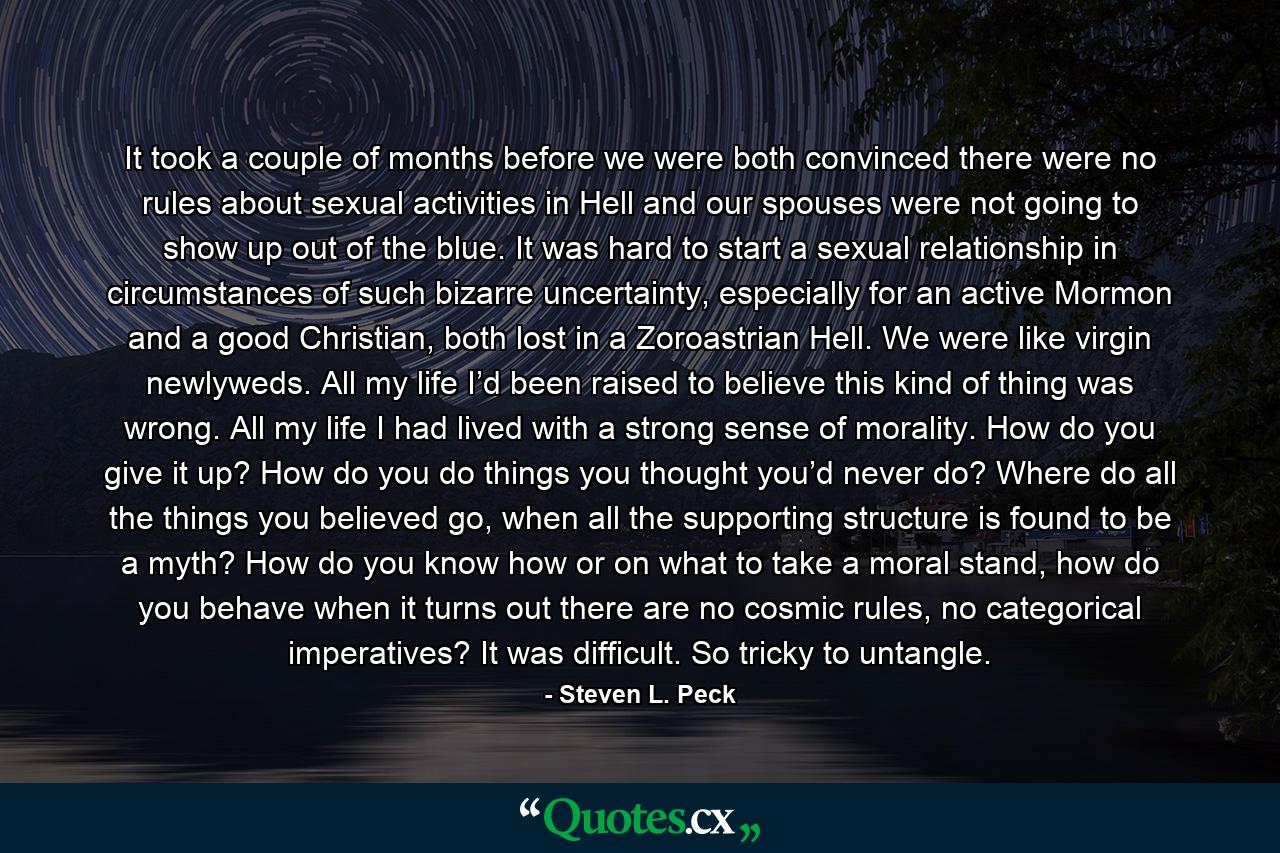 It took a couple of months before we were both convinced there were no rules about sexual activities in Hell and our spouses were not going to show up out of the blue. It was hard to start a sexual relationship in circumstances of such bizarre uncertainty, especially for an active Mormon and a good Christian, both lost in a Zoroastrian Hell. We were like virgin newlyweds. All my life I’d been raised to believe this kind of thing was wrong. All my life I had lived with a strong sense of morality. How do you give it up? How do you do things you thought you’d never do? Where do all the things you believed go, when all the supporting structure is found to be a myth? How do you know how or on what to take a moral stand, how do you behave when it turns out there are no cosmic rules, no categorical imperatives? It was difficult. So tricky to untangle. - Quote by Steven L. Peck