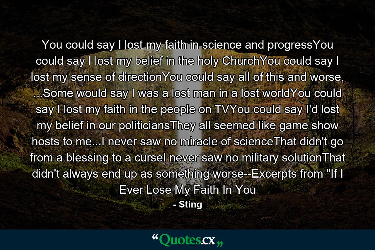 You could say I lost my faith in science and progressYou could say I lost my belief in the holy ChurchYou could say I lost my sense of directionYou could say all of this and worse, ...Some would say I was a lost man in a lost worldYou could say I lost my faith in the people on TVYou could say I'd lost my belief in our politiciansThey all seemed like game show hosts to me...I never saw no miracle of scienceThat didn't go from a blessing to a curseI never saw no military solutionThat didn't always end up as something worse--Excerpts from 