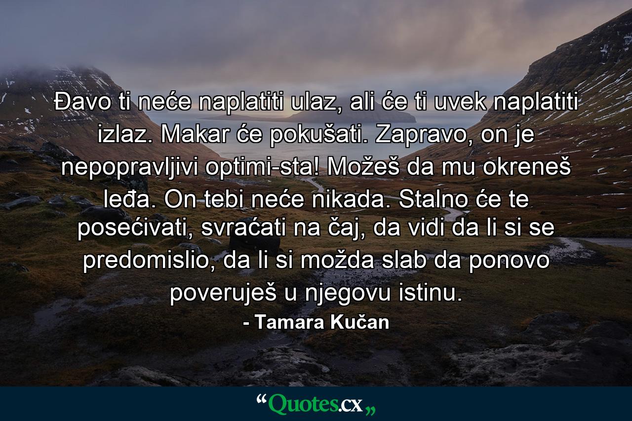 Đavo ti neće naplatiti ulaz, ali će ti uvek naplatiti izlaz. Makar će pokušati. Zapravo, on je nepopravljivi optimi­sta! Možeš da mu okreneš leđa. On tebi neće nikada. Stalno će te posećivati, svraćati na čaj, da vidi da li si se predomislio, da li si možda slab da ponovo poveruješ u njegovu istinu. - Quote by Tamara Kučan