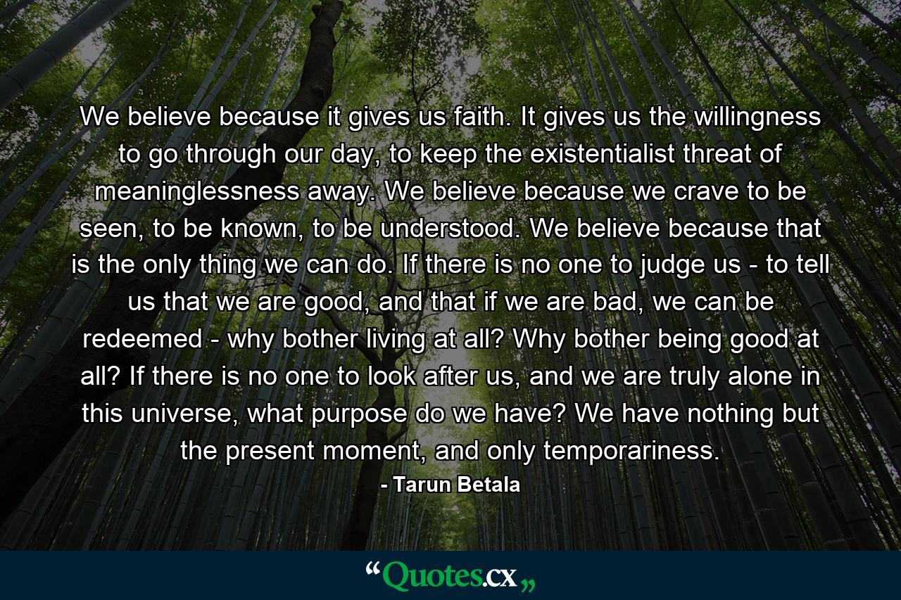 We believe because it gives us faith. It gives us the willingness to go through our day, to keep the existentialist threat of meaninglessness away. We believe because we crave to be seen, to be known, to be understood. We believe because that is the only thing we can do. If there is no one to judge us - to tell us that we are good, and that if we are bad, we can be redeemed - why bother living at all? Why bother being good at all? If there is no one to look after us, and we are truly alone in this universe, what purpose do we have? We have nothing but the present moment, and only temporariness. - Quote by Tarun Betala