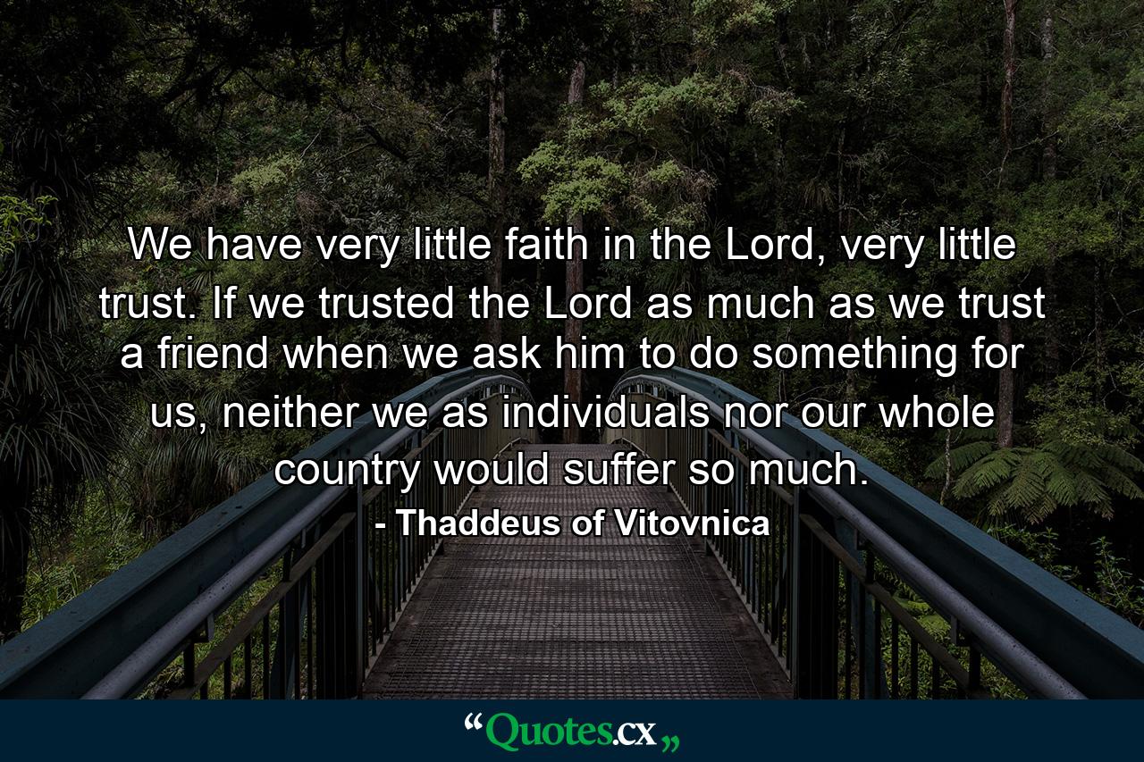 We have very little faith in the Lord, very little trust. If we trusted the Lord as much as we trust a friend when we ask him to do something for us, neither we as individuals nor our whole country would suffer so much. - Quote by Thaddeus of Vitovnica