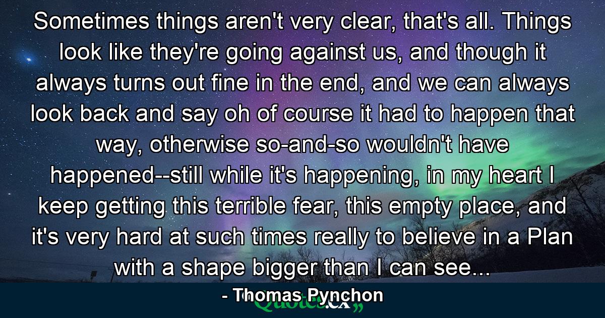 Sometimes things aren't very clear, that's all. Things look like they're going against us, and though it always turns out fine in the end, and we can always look back and say oh of course it had to happen that way, otherwise so-and-so wouldn't have happened--still while it's happening, in my heart I keep getting this terrible fear, this empty place, and it's very hard at such times really to believe in a Plan with a shape bigger than I can see... - Quote by Thomas Pynchon