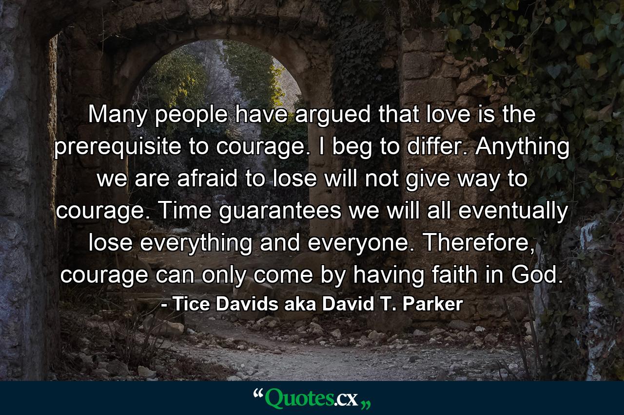 Many people have argued that love is the prerequisite to courage. I beg to differ. Anything we are afraid to lose will not give way to courage. Time guarantees we will all eventually lose everything and everyone. Therefore, courage can only come by having faith in God. - Quote by Tice Davids aka David T. Parker