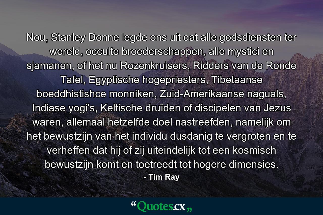 Nou, Stanley Donne legde ons uit dat alle godsdiensten ter wereld, occulte broederschappen, alle mystici en sjamanen, of het nu Rozenkruisers, Ridders van de Ronde Tafel, Egyptische hogepriesters, Tibetaanse boeddhistishce monniken, Zuid-Amerikaanse naguals, Indiase yogi's, Keltische druïden of discipelen van Jezus waren, allemaal hetzelfde doel nastreefden, namelijk om het bewustzijn van het individu dusdanig te vergroten en te verheffen dat hij of zij uiteindelijk tot een kosmisch bewustzijn komt en toetreedt tot hogere dimensies. - Quote by Tim Ray