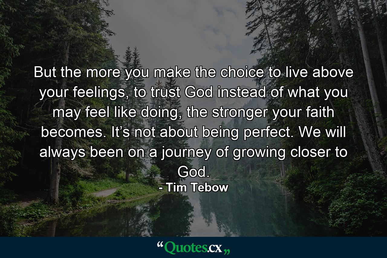 But the more you make the choice to live above your feelings, to trust God instead of what you may feel like doing, the stronger your faith becomes. It’s not about being perfect. We will always been on a journey of growing closer to God. - Quote by Tim Tebow