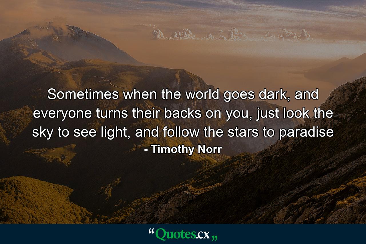 Sometimes when the world goes dark, and everyone turns their backs on you, just look the sky to see light, and follow the stars to paradise - Quote by Timothy Norr