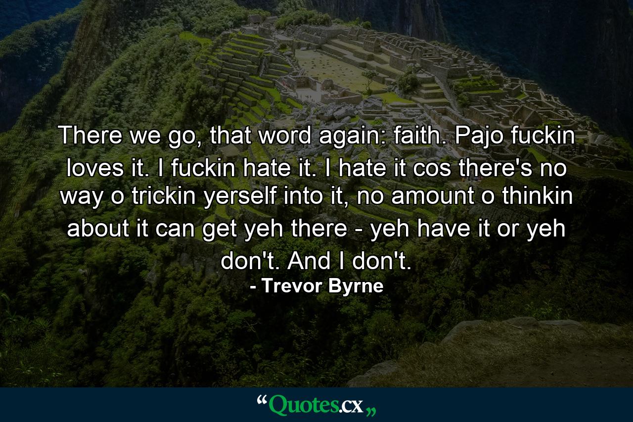 There we go, that word again: faith. Pajo fuckin loves it. I fuckin hate it. I hate it cos there's no way o trickin yerself into it, no amount o thinkin about it can get yeh there - yeh have it or yeh don't. And I don't. - Quote by Trevor Byrne