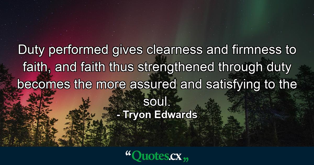 Duty performed gives clearness and firmness to faith, and faith thus strengthened through duty becomes the more assured and satisfying to the soul. - Quote by Tryon Edwards