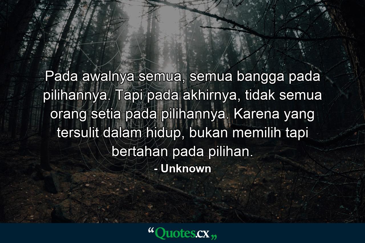 Pada awalnya semua, semua bangga pada pilihannya. Tapi pada akhirnya, tidak semua orang setia pada pilihannya. Karena yang tersulit dalam hidup, bukan memilih tapi bertahan pada pilihan. - Quote by Unknown