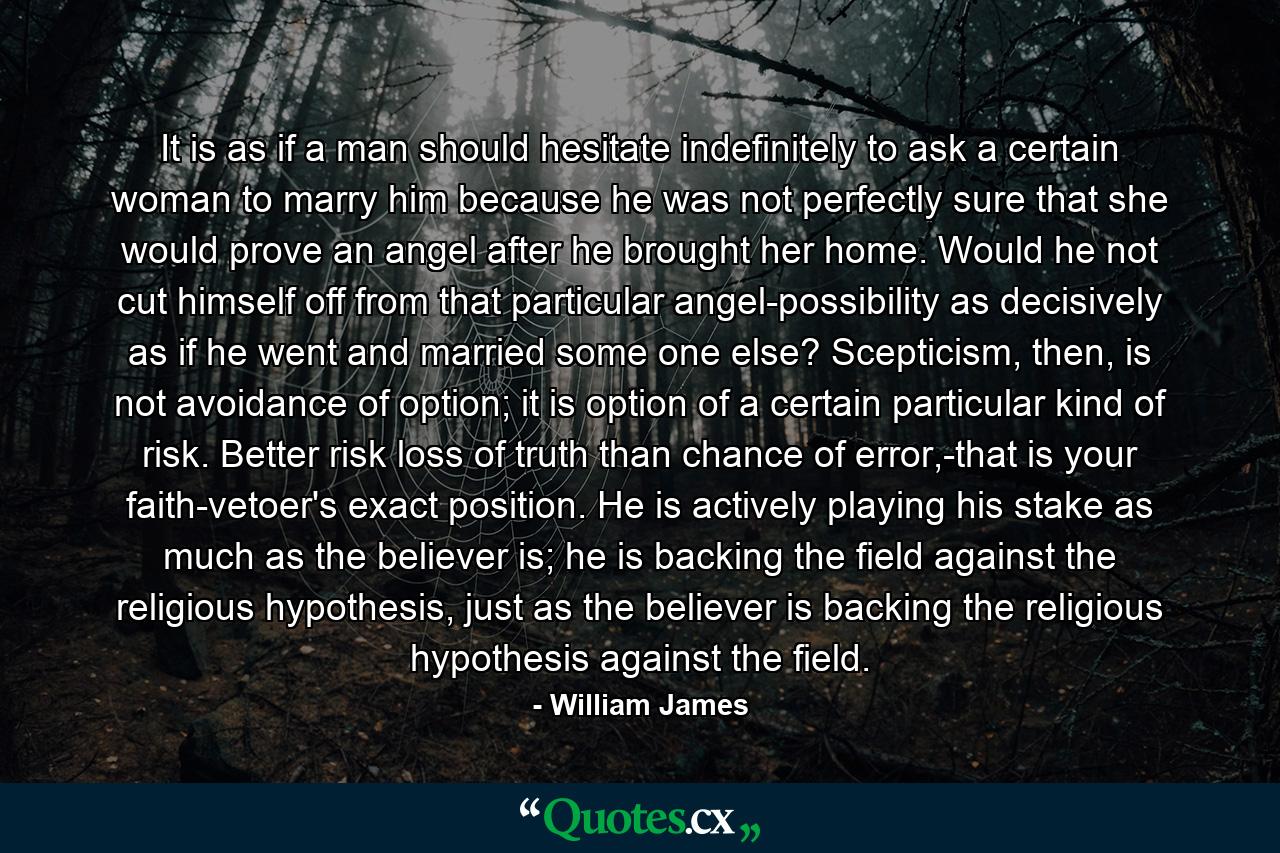 It is as if a man should hesitate indefinitely to ask a certain woman to marry him because he was not perfectly sure that she would prove an angel after he brought her home. Would he not cut himself off from that particular angel-possibility as decisively as if he went and married some one else? Scepticism, then, is not avoidance of option; it is option of a certain particular kind of risk. Better risk loss of truth than chance of error,-that is your faith-vetoer's exact position. He is actively playing his stake as much as the believer is; he is backing the field against the religious hypothesis, just as the believer is backing the religious hypothesis against the field. - Quote by William James