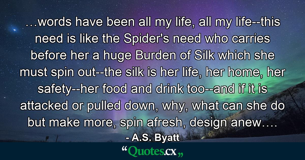 …words have been all my life, all my life--this need is like the Spider's need who carries before her a huge Burden of Silk which she must spin out--the silk is her life, her home, her safety--her food and drink too--and if it is attacked or pulled down, why, what can she do but make more, spin afresh, design anew…. - Quote by A.S. Byatt