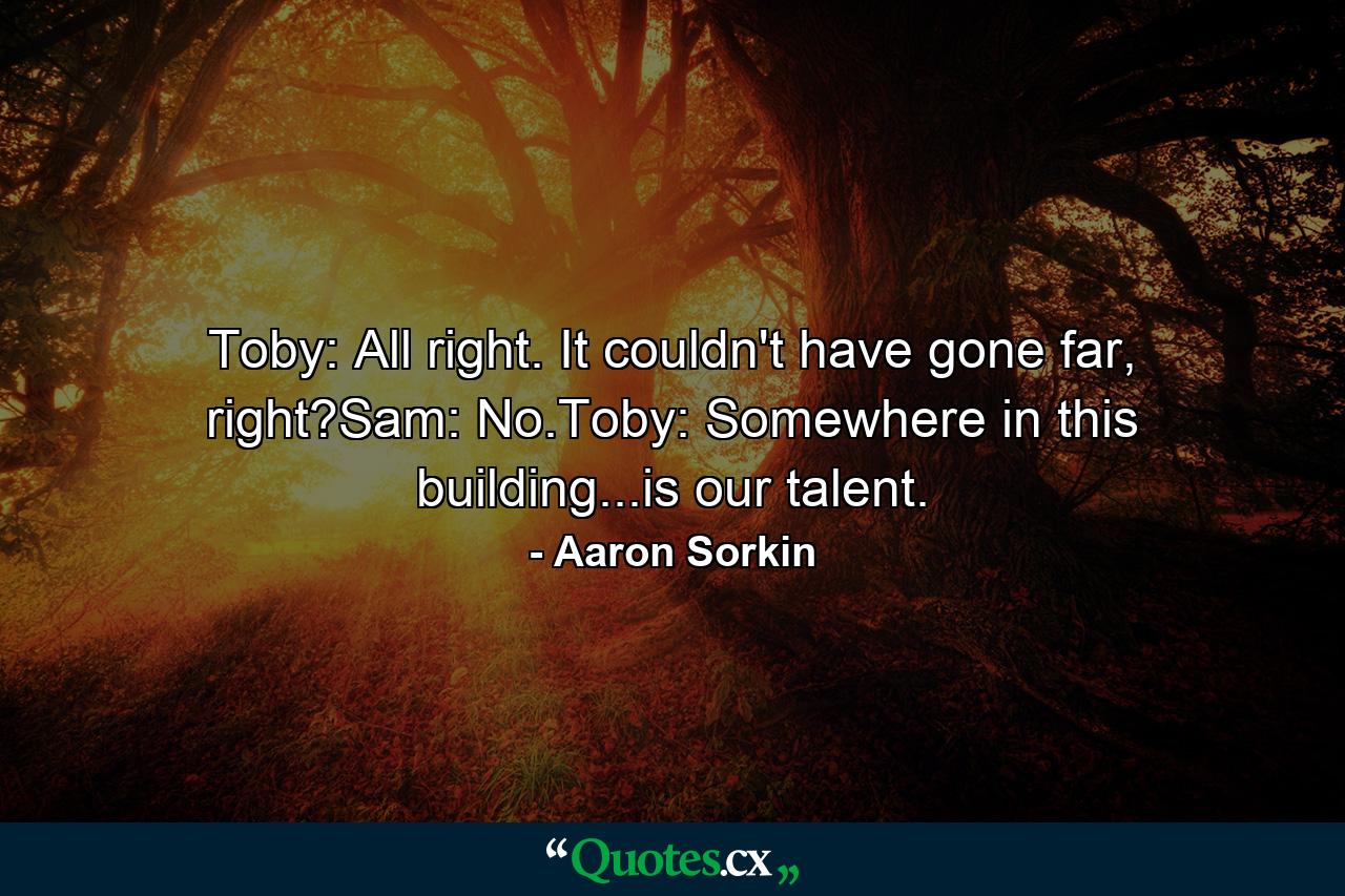 Toby: All right. It couldn't have gone far, right?Sam: No.Toby: Somewhere in this building...is our talent. - Quote by Aaron Sorkin