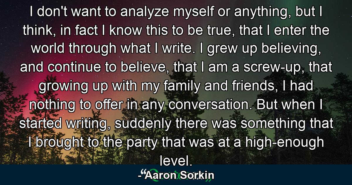 I don't want to analyze myself or anything, but I think, in fact I know this to be true, that I enter the world through what I write. I grew up believing, and continue to believe, that I am a screw-up, that growing up with my family and friends, I had nothing to offer in any conversation. But when I started writing, suddenly there was something that I brought to the party that was at a high-enough level. - Quote by Aaron Sorkin