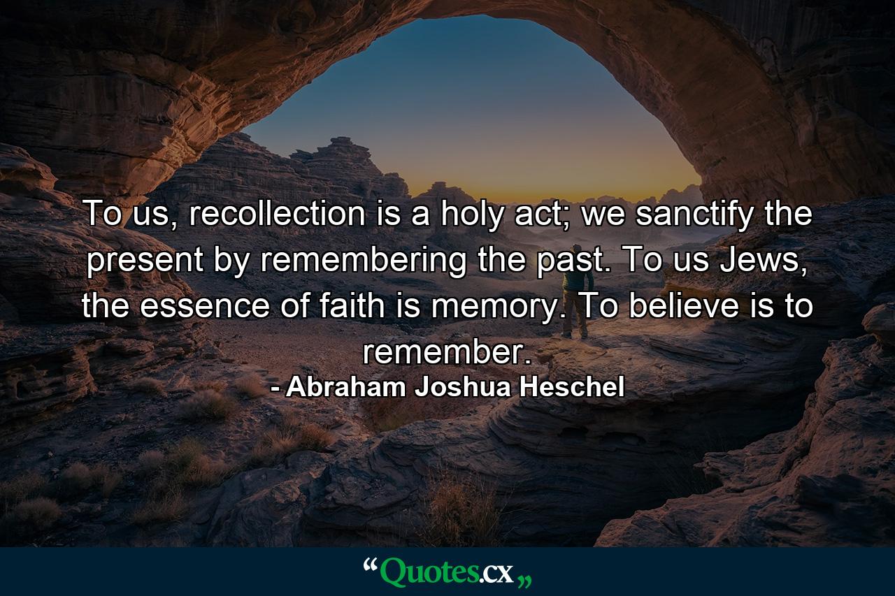 To us, recollection is a holy act; we sanctify the present by remembering the past. To us Jews, the essence of faith is memory. To believe is to remember. - Quote by Abraham Joshua Heschel