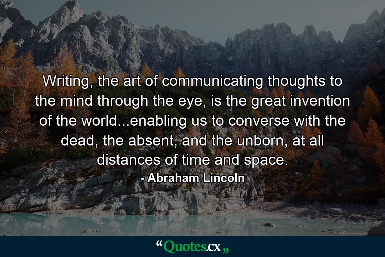 Writing, the art of communicating thoughts to the mind through the eye, is the great invention of the world...enabling us to converse with the dead, the absent, and the unborn, at all distances of time and space. - Quote by Abraham Lincoln