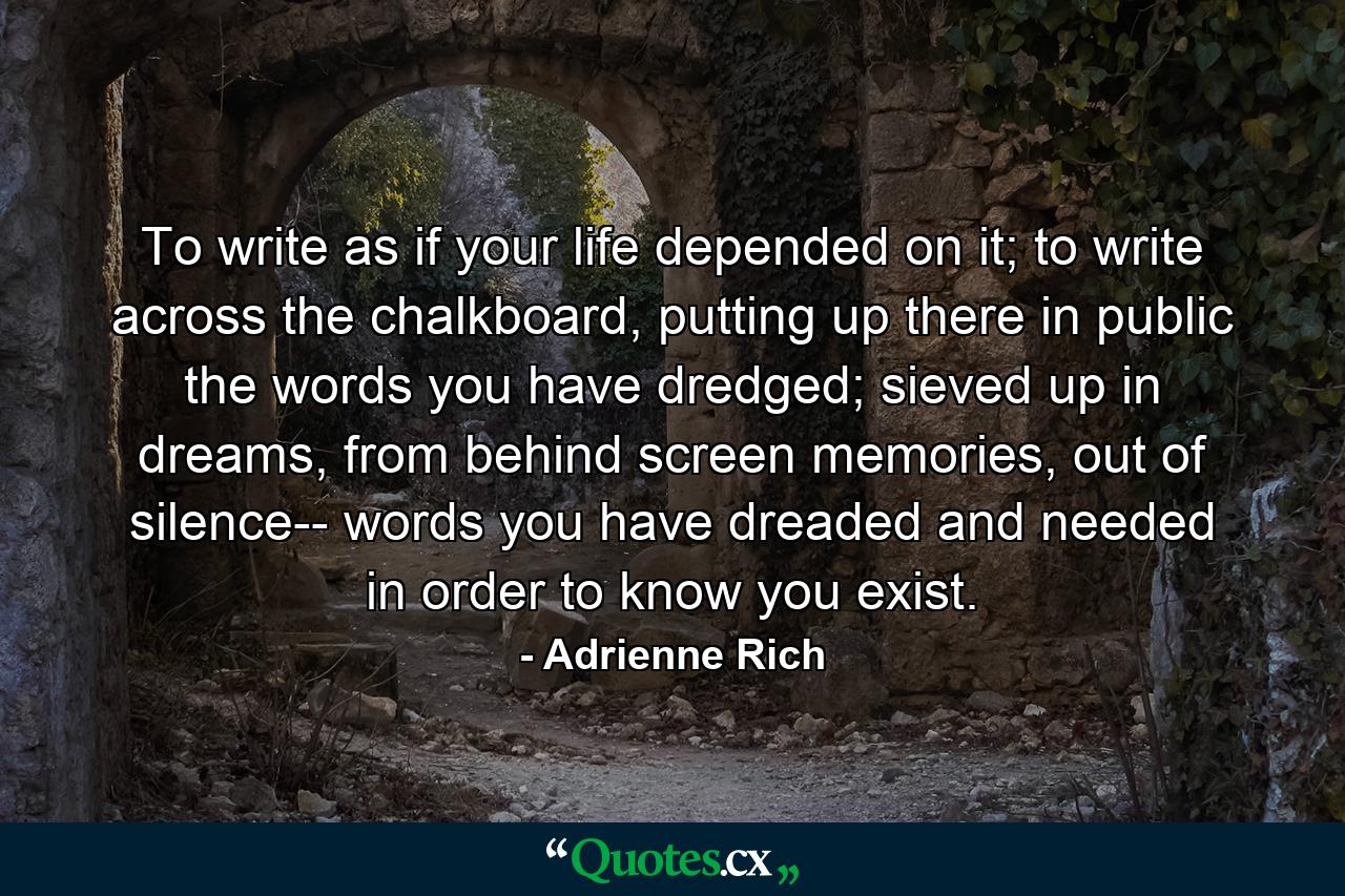 To write as if your life depended on it; to write across the chalkboard, putting up there in public the words you have dredged; sieved up in dreams, from behind screen memories, out of silence-- words you have dreaded and needed in order to know you exist. - Quote by Adrienne Rich