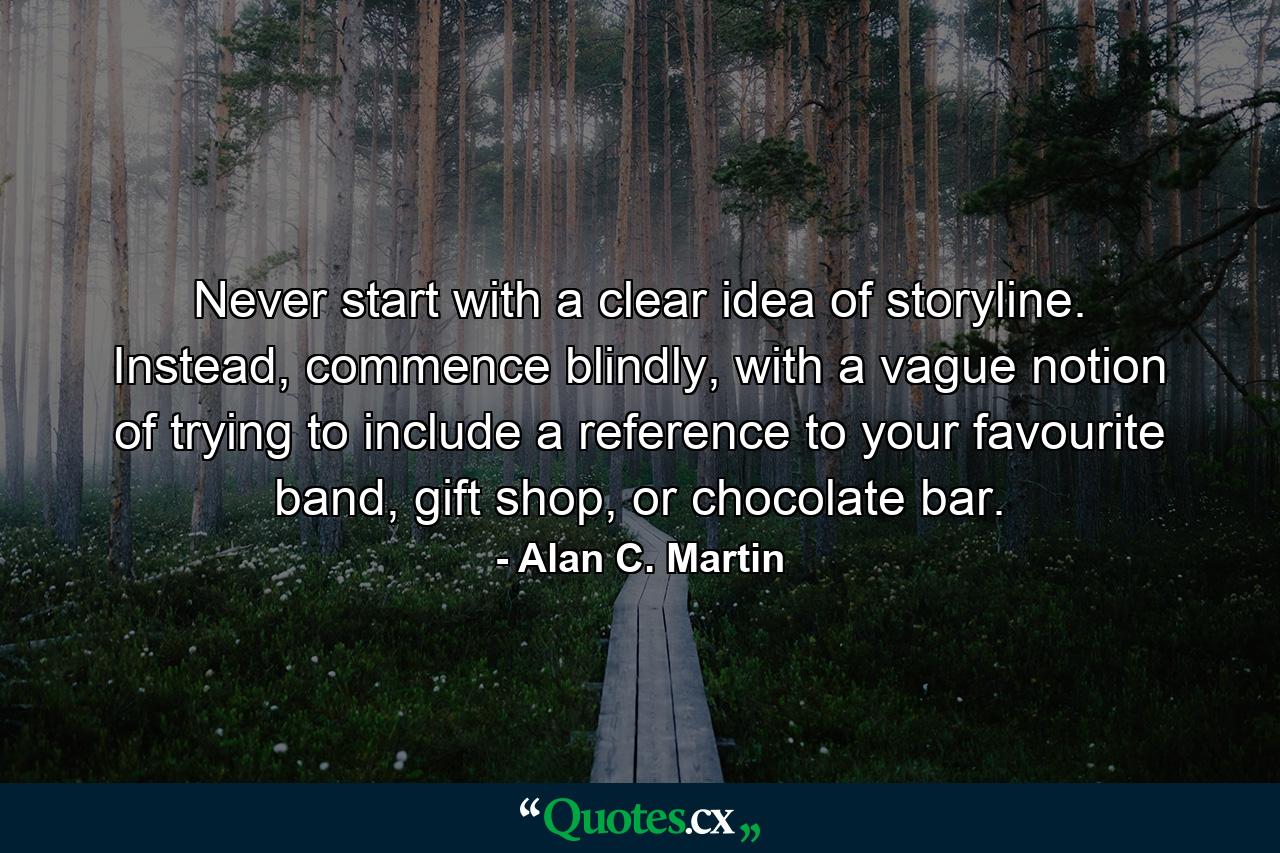 Never start with a clear idea of storyline. Instead, commence blindly, with a vague notion of trying to include a reference to your favourite band, gift shop, or chocolate bar. - Quote by Alan C. Martin