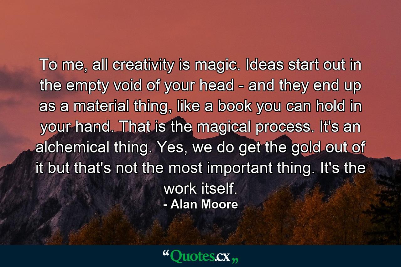 To me, all creativity is magic. Ideas start out in the empty void of your head - and they end up as a material thing, like a book you can hold in your hand. That is the magical process. It's an alchemical thing. Yes, we do get the gold out of it but that's not the most important thing. It's the work itself. - Quote by Alan Moore