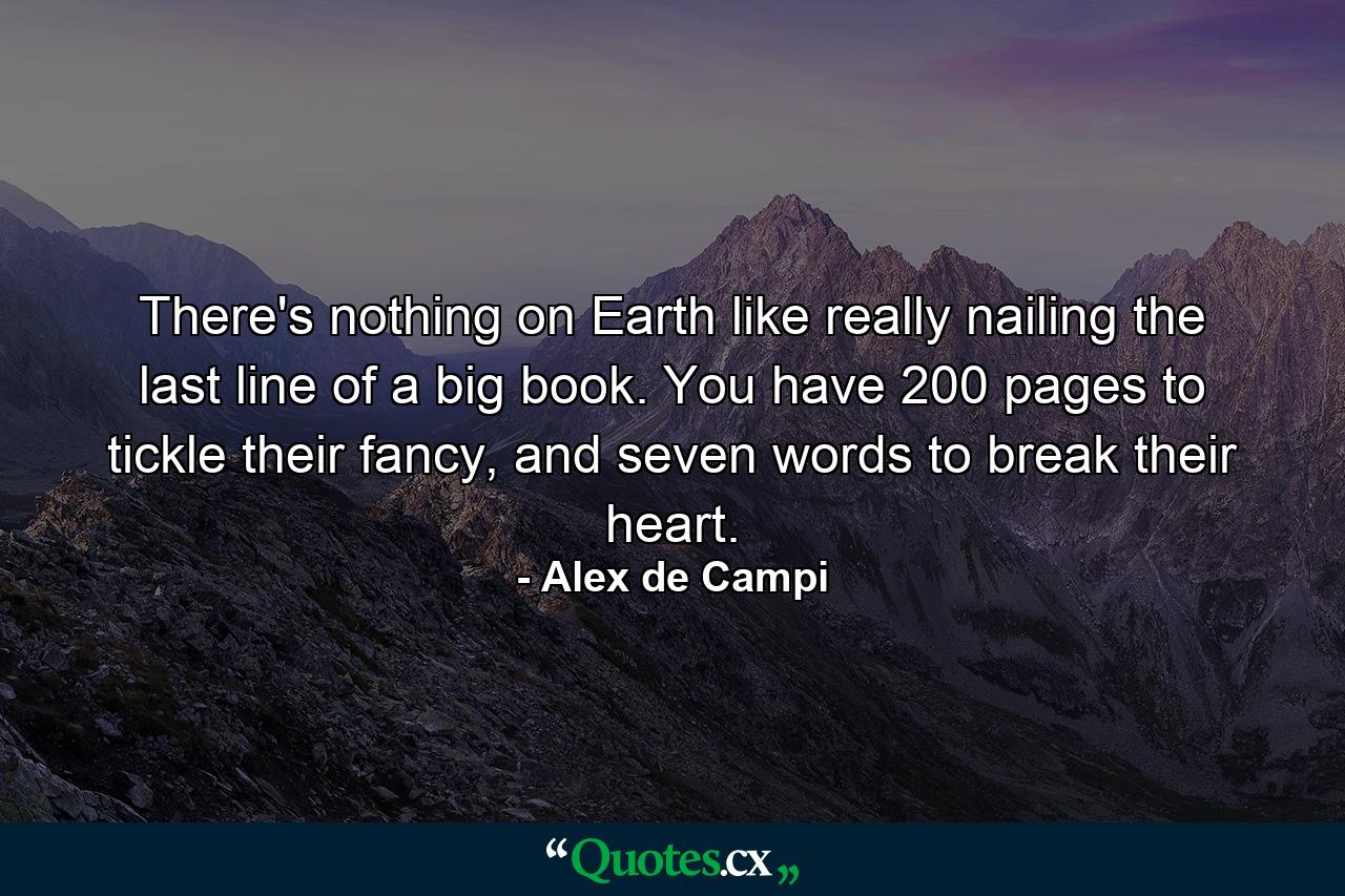 There's nothing on Earth like really nailing the last line of a big book. You have 200 pages to tickle their fancy, and seven words to break their heart. - Quote by Alex de Campi