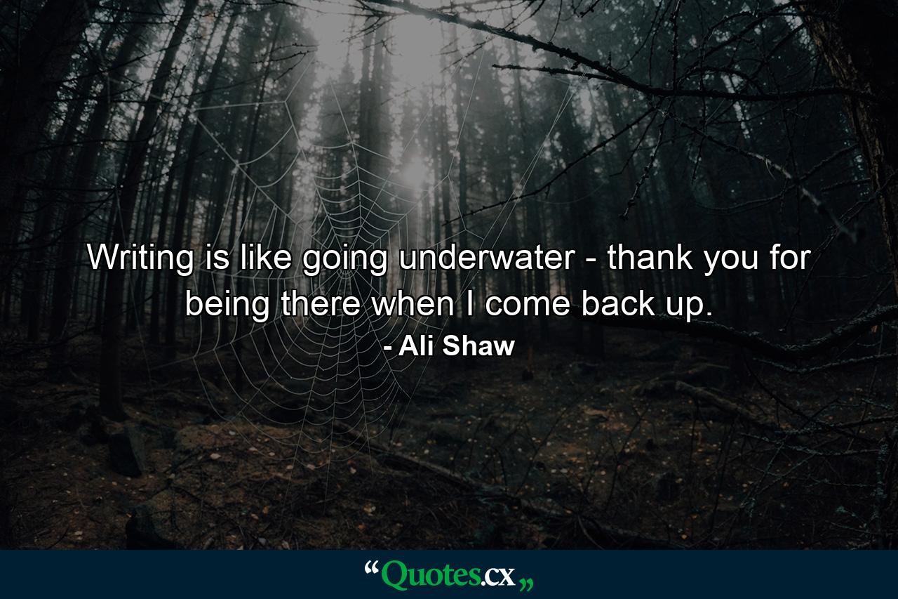 Writing is like going underwater - thank you for being there when I come back up. - Quote by Ali Shaw