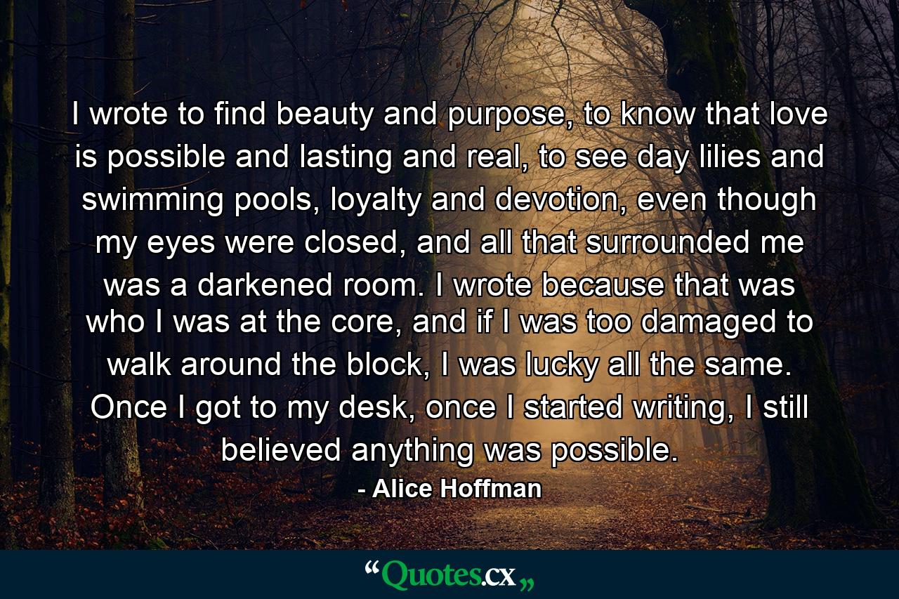 I wrote to find beauty and purpose, to know that love is possible and lasting and real, to see day lilies and swimming pools, loyalty and devotion, even though my eyes were closed, and all that surrounded me was a darkened room. I wrote because that was who I was at the core, and if I was too damaged to walk around the block, I was lucky all the same. Once I got to my desk, once I started writing, I still believed anything was possible. - Quote by Alice Hoffman