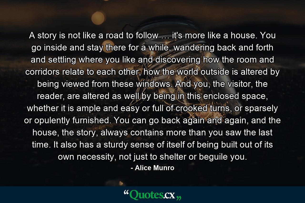 A story is not like a road to follow … it's more like a house. You go inside and stay there for a while, wandering back and forth and settling where you like and discovering how the room and corridors relate to each other, how the world outside is altered by being viewed from these windows. And you, the visitor, the reader, are altered as well by being in this enclosed space, whether it is ample and easy or full of crooked turns, or sparsely or opulently furnished. You can go back again and again, and the house, the story, always contains more than you saw the last time. It also has a sturdy sense of itself of being built out of its own necessity, not just to shelter or beguile you. - Quote by Alice Munro