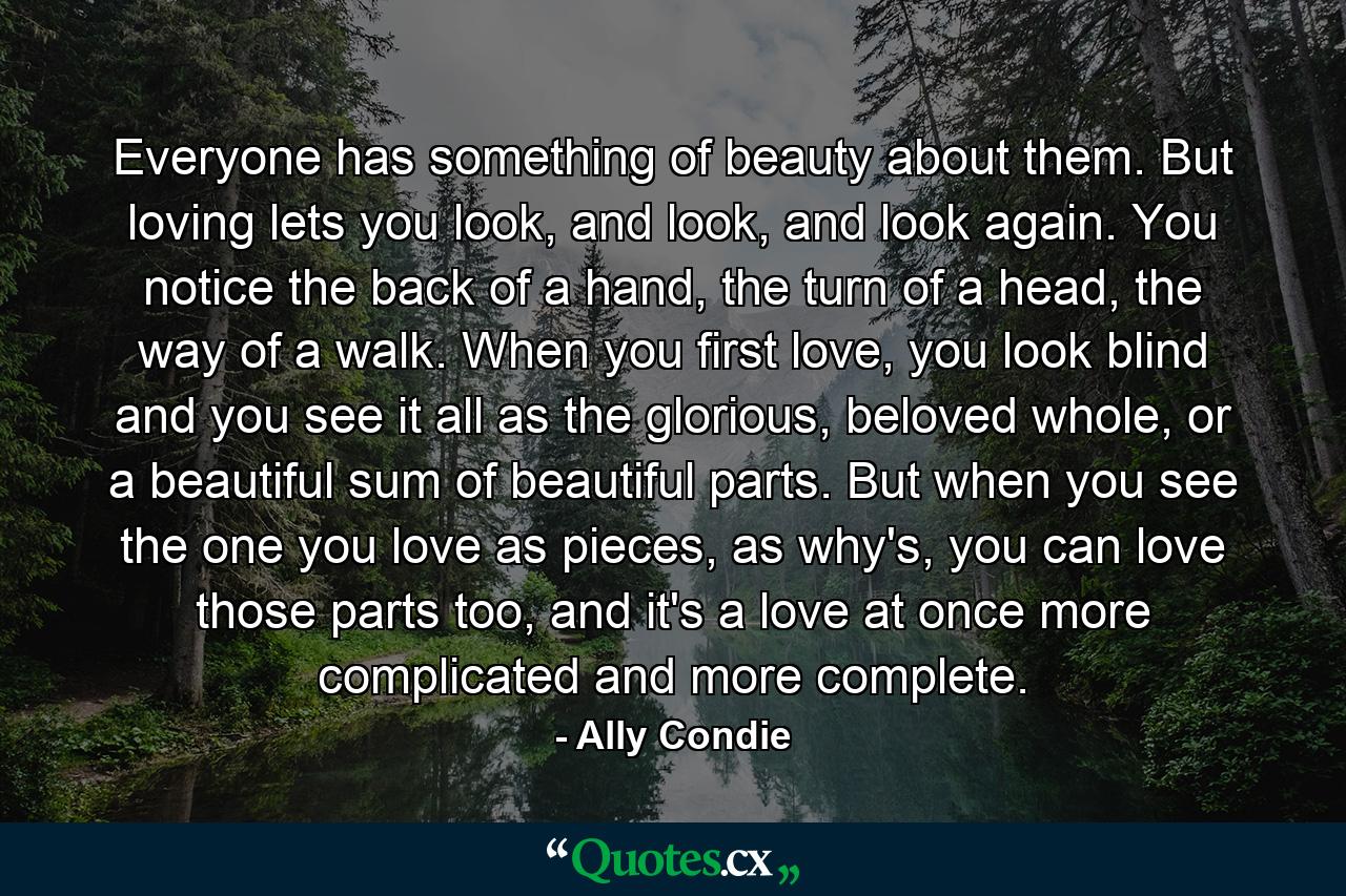 Everyone has something of beauty about them. But loving lets you look, and look, and look again. You notice the back of a hand, the turn of a head, the way of a walk. When you first love, you look blind and you see it all as the glorious, beloved whole, or a beautiful sum of beautiful parts. But when you see the one you love as pieces, as why's, you can love those parts too, and it's a love at once more complicated and more complete. - Quote by Ally Condie