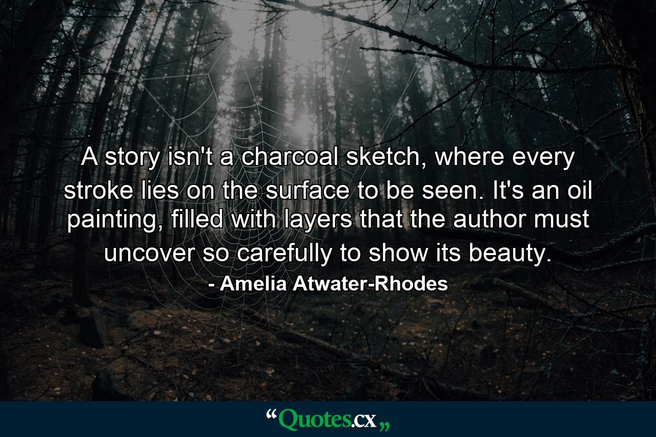 A story isn't a charcoal sketch, where every stroke lies on the surface to be seen. It's an oil painting, filled with layers that the author must uncover so carefully to show its beauty. - Quote by Amelia Atwater-Rhodes