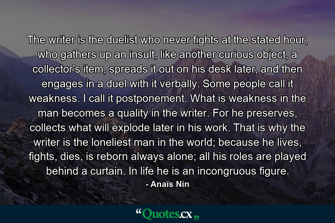 The writer is the duelist who never fights at the stated hour, who gathers up an insult, like another curious object, a collector's item, spreads it out on his desk later, and then engages in a duel with it verbally. Some people call it weakness. I call it postponement. What is weakness in the man becomes a quality in the writer. For he preserves, collects what will explode later in his work. That is why the writer is the loneliest man in the world; because he lives, fights, dies, is reborn always alone; all his roles are played behind a curtain. In life he is an incongruous figure. - Quote by Anaïs Nin