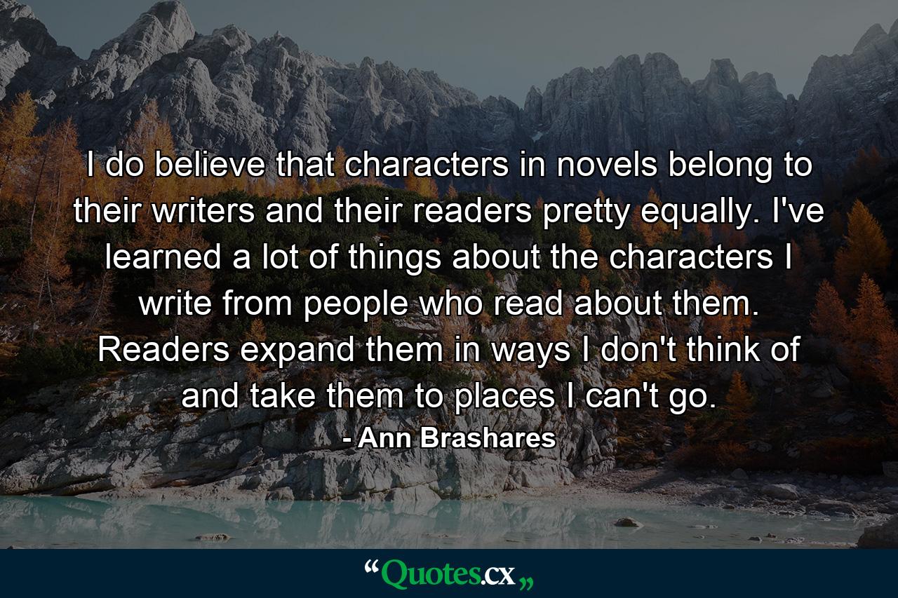 I do believe that characters in novels belong to their writers and their readers pretty equally. I've learned a lot of things about the characters I write from people who read about them. Readers expand them in ways I don't think of and take them to places I can't go. - Quote by Ann Brashares