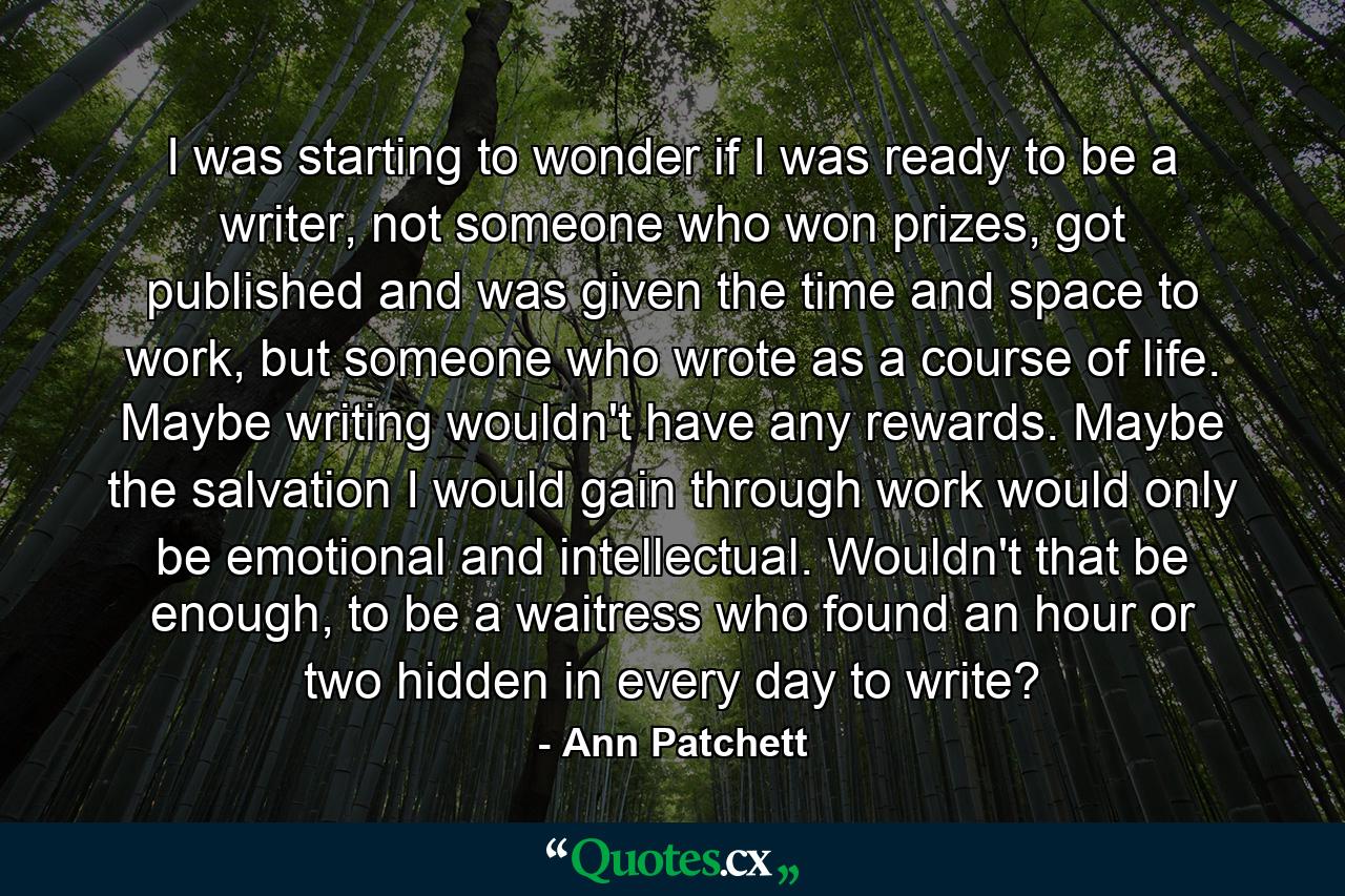 I was starting to wonder if I was ready to be a writer, not someone who won prizes, got published and was given the time and space to work, but someone who wrote as a course of life. Maybe writing wouldn't have any rewards. Maybe the salvation I would gain through work would only be emotional and intellectual. Wouldn't that be enough, to be a waitress who found an hour or two hidden in every day to write? - Quote by Ann Patchett