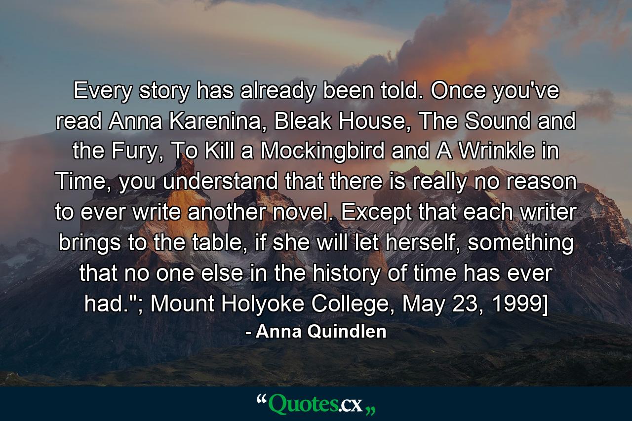 Every story has already been told. Once you've read Anna Karenina, Bleak House, The Sound and the Fury, To Kill a Mockingbird and A Wrinkle in Time, you understand that there is really no reason to ever write another novel. Except that each writer brings to the table, if she will let herself, something that no one else in the history of time has ever had.