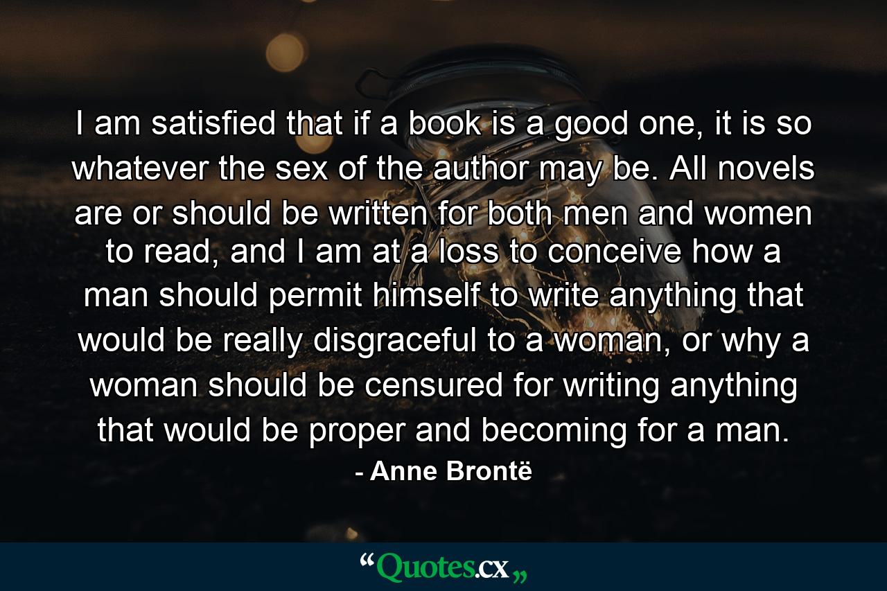 I am satisfied that if a book is a good one, it is so whatever the sex of the author may be. All novels are or should be written for both men and women to read, and I am at a loss to conceive how a man should permit himself to write anything that would be really disgraceful to a woman, or why a woman should be censured for writing anything that would be proper and becoming for a man. - Quote by Anne Brontë