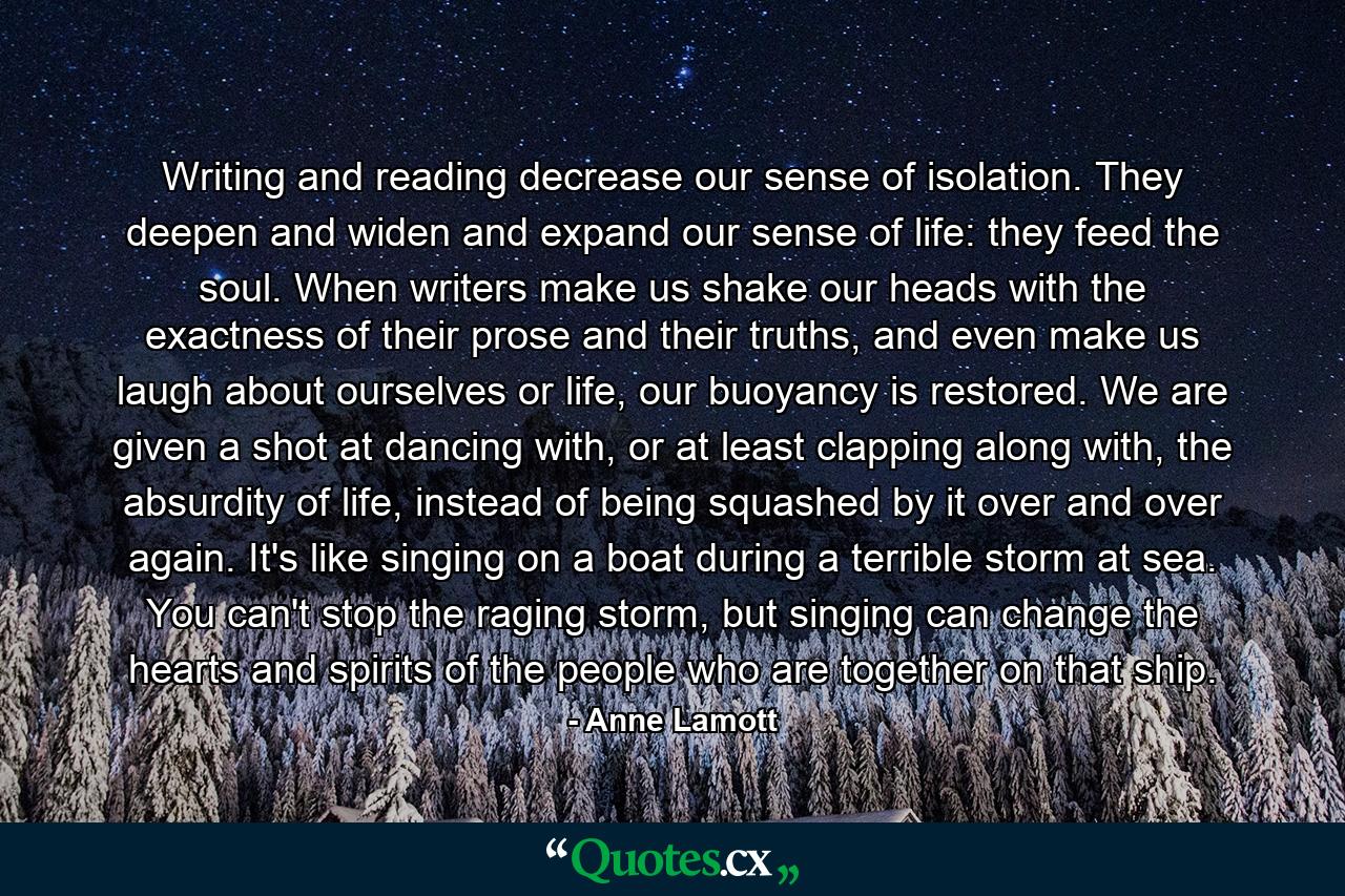 Writing and reading decrease our sense of isolation. They deepen and widen and expand our sense of life: they feed the soul. When writers make us shake our heads with the exactness of their prose and their truths, and even make us laugh about ourselves or life, our buoyancy is restored. We are given a shot at dancing with, or at least clapping along with, the absurdity of life, instead of being squashed by it over and over again. It's like singing on a boat during a terrible storm at sea. You can't stop the raging storm, but singing can change the hearts and spirits of the people who are together on that ship. - Quote by Anne Lamott