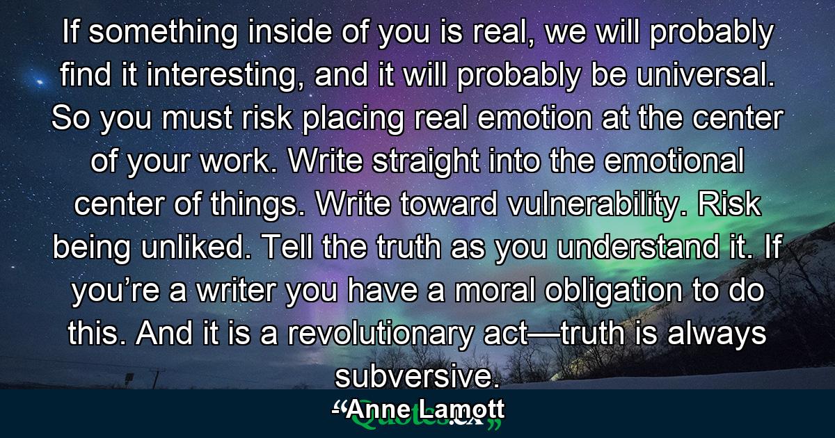 If something inside of you is real, we will probably find it interesting, and it will probably be universal. So you must risk placing real emotion at the center of your work. Write straight into the emotional center of things. Write toward vulnerability. Risk being unliked. Tell the truth as you understand it. If you’re a writer you have a moral obligation to do this. And it is a revolutionary act—truth is always subversive. - Quote by Anne Lamott