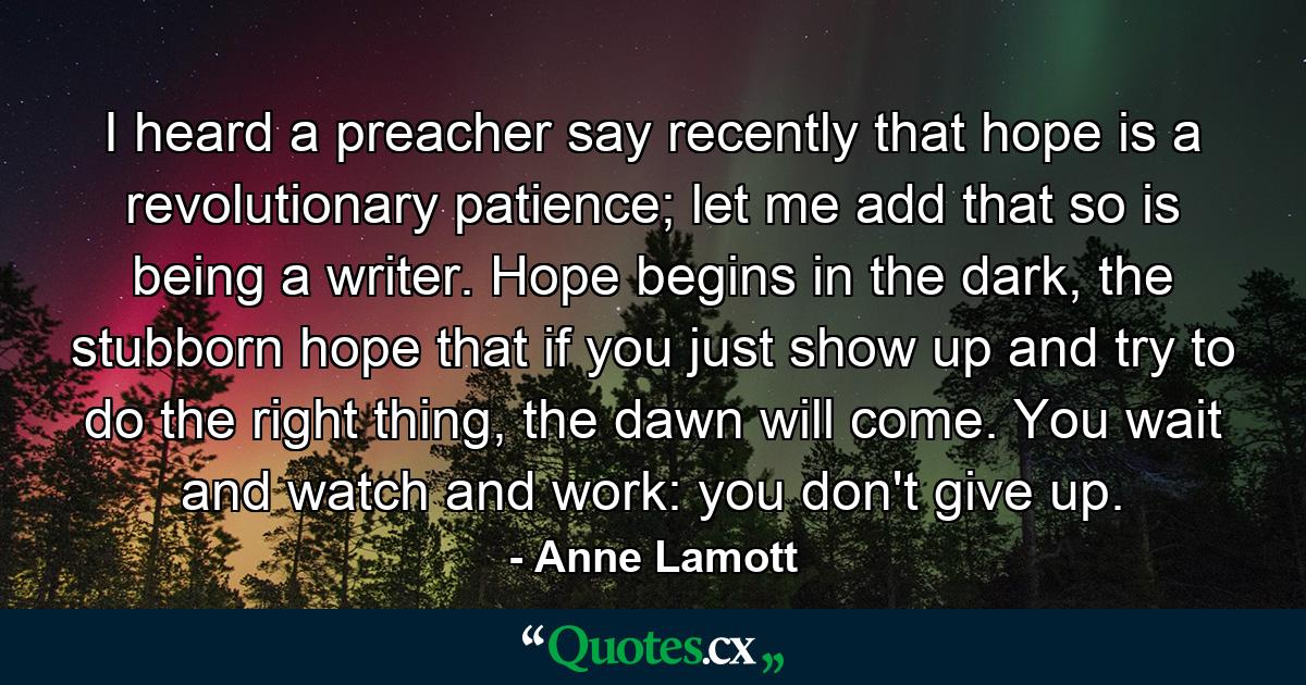 I heard a preacher say recently that hope is a revolutionary patience; let me add that so is being a writer. Hope begins in the dark, the stubborn hope that if you just show up and try to do the right thing, the dawn will come. You wait and watch and work: you don't give up. - Quote by Anne Lamott