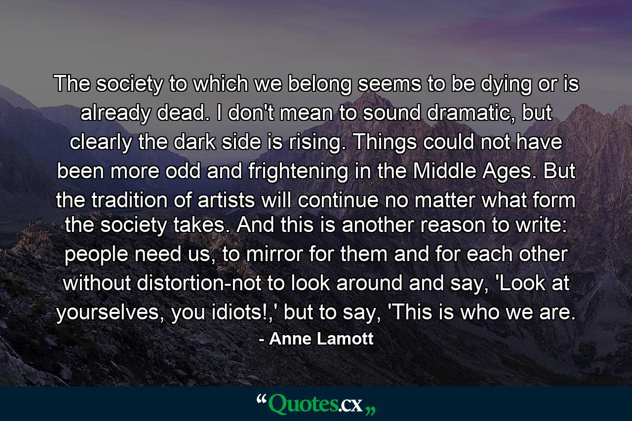 The society to which we belong seems to be dying or is already dead. I don't mean to sound dramatic, but clearly the dark side is rising. Things could not have been more odd and frightening in the Middle Ages. But the tradition of artists will continue no matter what form the society takes. And this is another reason to write: people need us, to mirror for them and for each other without distortion-not to look around and say, 'Look at yourselves, you idiots!,' but to say, 'This is who we are. - Quote by Anne Lamott