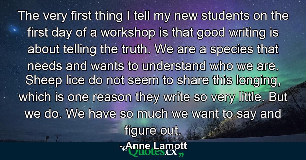 The very first thing I tell my new students on the first day of a workshop is that good writing is about telling the truth. We are a species that needs and wants to understand who we are. Sheep lice do not seem to share this longing, which is one reason they write so very little. But we do. We have so much we want to say and figure out. - Quote by Anne Lamott