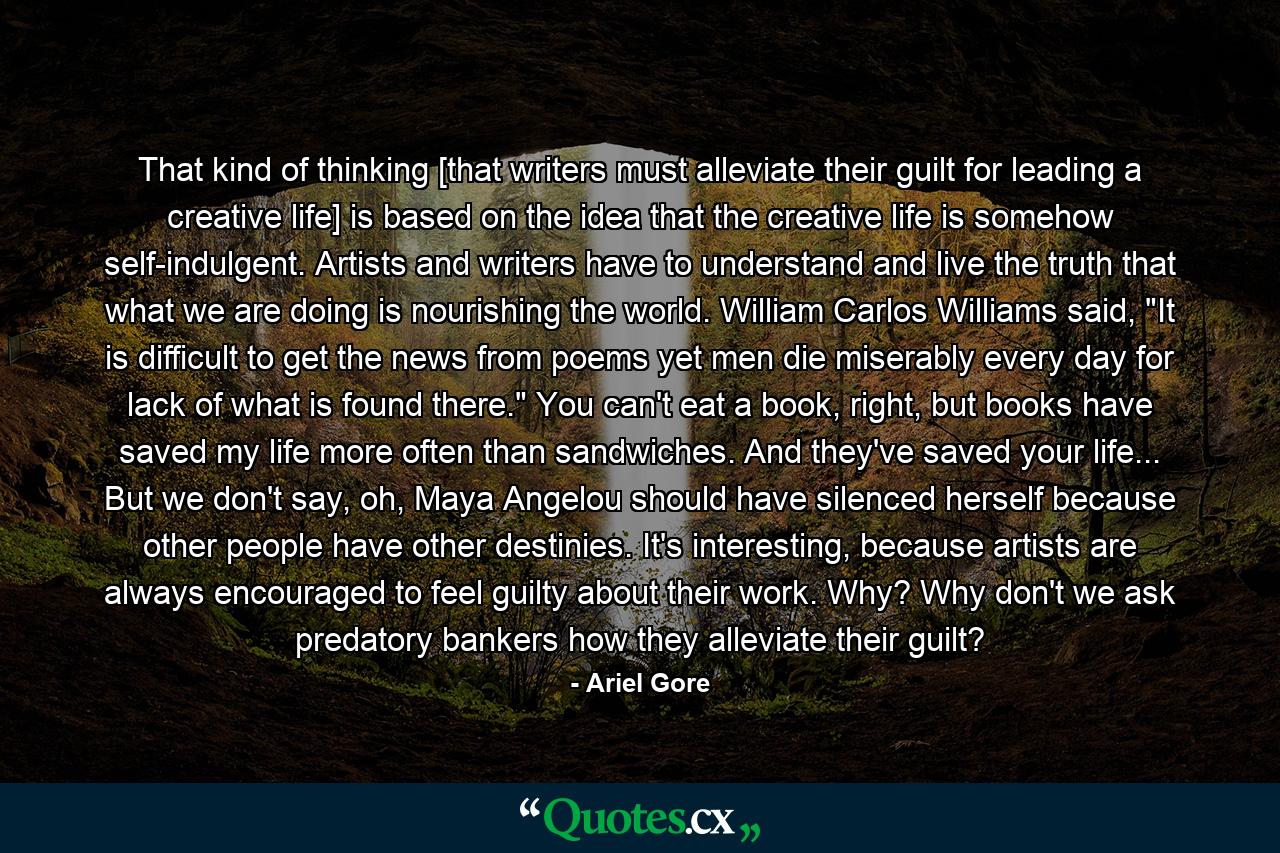 That kind of thinking [that writers must alleviate their guilt for leading a creative life] is based on the idea that the creative life is somehow self-indulgent. Artists and writers have to understand and live the truth that what we are doing is nourishing the world. William Carlos Williams said, 