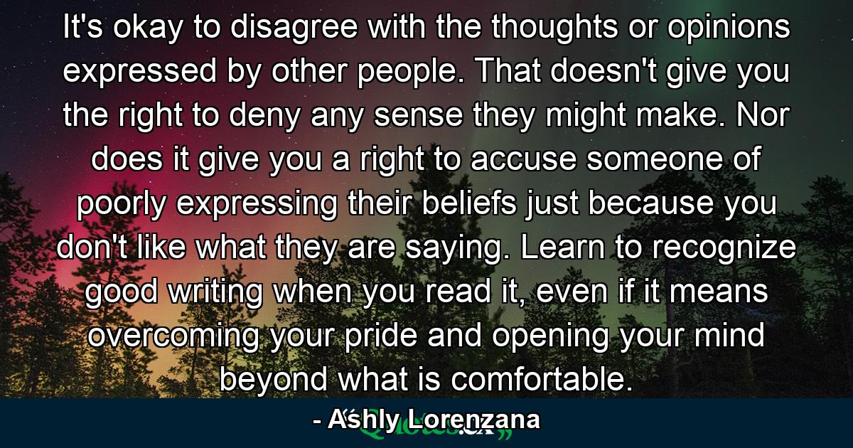 It's okay to disagree with the thoughts or opinions expressed by other people. That doesn't give you the right to deny any sense they might make. Nor does it give you a right to accuse someone of poorly expressing their beliefs just because you don't like what they are saying. Learn to recognize good writing when you read it, even if it means overcoming your pride and opening your mind beyond what is comfortable. - Quote by Ashly Lorenzana