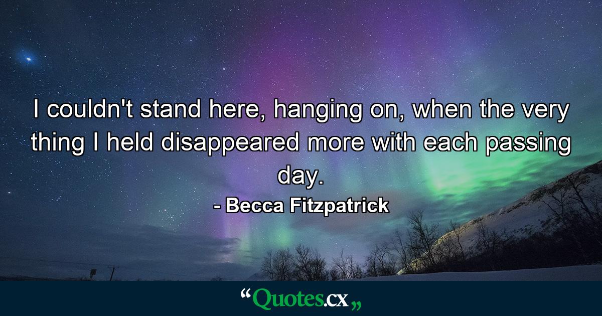 I couldn't stand here, hanging on, when the very thing I held disappeared more with each passing day. - Quote by Becca Fitzpatrick